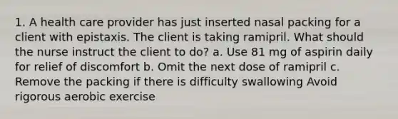 1. A health care provider has just inserted nasal packing for a client with epistaxis. The client is taking ramipril. What should the nurse instruct the client to do? a. Use 81 mg of aspirin daily for relief of discomfort b. Omit the next dose of ramipril c. Remove the packing if there is difficulty swallowing Avoid rigorous aerobic exercise