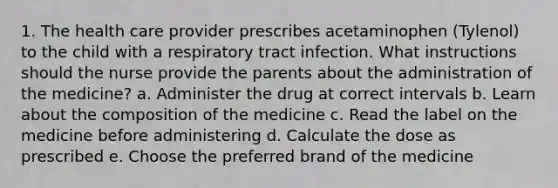 1. The health care provider prescribes acetaminophen (Tylenol) to the child with a respiratory tract infection. What instructions should the nurse provide the parents about the administration of the medicine? a. Administer the drug at correct intervals b. Learn about the composition of the medicine c. Read the label on the medicine before administering d. Calculate the dose as prescribed e. Choose the preferred brand of the medicine