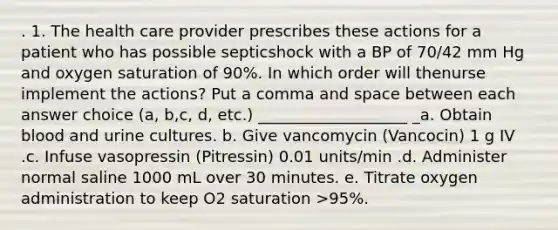 . 1. The health care provider prescribes these actions for a patient who has possible septicshock with a BP of 70/42 mm Hg and oxygen saturation of 90%. In which order will thenurse implement the actions? Put a comma and space between each answer choice (a, b,c, d, etc.) ___________________ _a. Obtain blood and urine cultures. b. Give vancomycin (Vancocin) 1 g IV .c. Infuse vasopressin (Pitressin) 0.01 units/min .d. Administer normal saline 1000 mL over 30 minutes. e. Titrate oxygen administration to keep O2 saturation >95%.