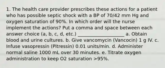 1. The health care provider prescribes these actions for a patient who has possible septic shock with a BP of 70/42 mm Hg and oxygen saturation of 90%. In which order will the nurse implement the actions? Put a comma and space between each answer choice (a, b, c, d, etc.) ____________________ a. Obtain blood and urine cultures. b. Give vancomycin (Vancocin) 1 g IV. c. Infuse vasopressin (Pitressin) 0.01 units/min. d. Administer normal saline 1000 mL over 30 minutes. e. Titrate oxygen administration to keep O2 saturation >95%.