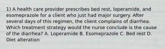 1) A health care provider prescribes bed rest, loperamide, and esomeprazole for a client who just had major surgery. After several days of this regimen, the client complains of diarrhea. Which treatment strategy would the nurse conclude is the cause of the diarrhea? A. Loperamide B. Esomeprazole C. Bed rest D. Diet alteration