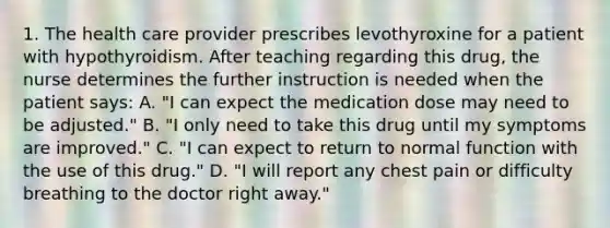 1. The health care provider prescribes levothyroxine for a patient with hypothyroidism. After teaching regarding this drug, the nurse determines the further instruction is needed when the patient says: A. "I can expect the medication dose may need to be adjusted." B. "I only need to take this drug until my symptoms are improved." C. "I can expect to return to normal function with the use of this drug." D. "I will report any chest pain or difficulty breathing to the doctor right away."