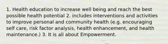 1. Health education to increase well being and reach the best possible health potential 2. includes interventions and activities to improve personal and community health (e.g. encouraging self care, risk factor analysis, health enhancement, and health maintenance.) 3. It is all about Empowerment.