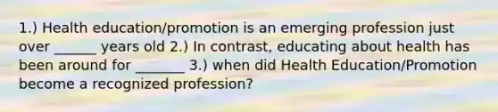 1.) Health education/promotion is an emerging profession just over ______ years old 2.) In contrast, educating about health has been around for _______ 3.) when did Health Education/Promotion become a recognized profession?