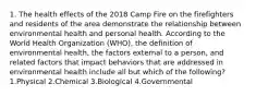 1. The health effects of the 2018 Camp Fire on the firefighters and residents of the area demonstrate the relationship between environmental health and personal health. According to the World Health Organization (WHO), the definition of environmental health, the factors external to a person, and related factors that impact behaviors that are addressed in environmental health include all but which of the following? 1.Physical 2.Chemical 3.Biological 4.Governmental