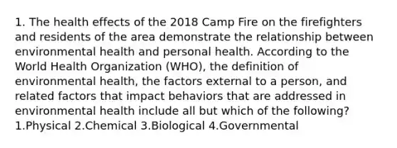 1. The health effects of the 2018 Camp Fire on the firefighters and residents of the area demonstrate the relationship between environmental health and personal health. According to the World Health Organization (WHO), the definition of environmental health, the factors external to a person, and related factors that impact behaviors that are addressed in environmental health include all but which of the following? 1.Physical 2.Chemical 3.Biological 4.Governmental