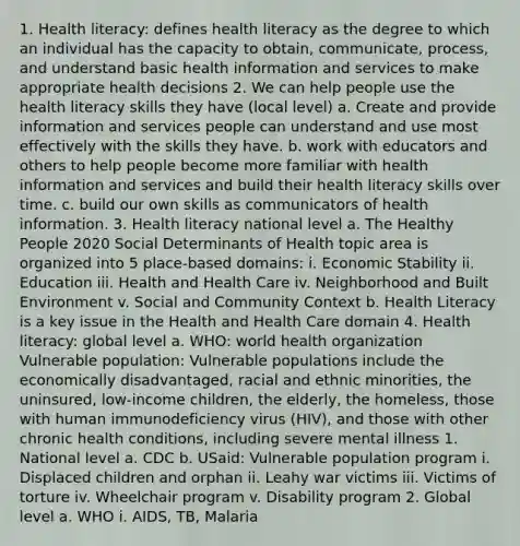 1. Health literacy: defines health literacy as the degree to which an individual has the capacity to obtain, communicate, process, and understand basic health information and services to make appropriate health decisions 2. We can help people use the health literacy skills they have (local level) a. Create and provide information and services people can understand and use most effectively with the skills they have. b. work with educators and others to help people become more familiar with health information and services and build their health literacy skills over time. c. build our own skills as communicators of health information. 3. Health literacy national level a. The Healthy People 2020 Social Determinants of Health topic area is organized into 5 place-based domains: i. Economic Stability ii. Education iii. Health and Health Care iv. Neighborhood and Built Environment v. Social and Community Context b. Health Literacy is a key issue in the Health and Health Care domain 4. Health literacy: global level a. WHO: world health organization Vulnerable population: Vulnerable populations include the economically disadvantaged, racial and ethnic minorities, the uninsured, low-income children, the elderly, the homeless, those with human immunodeficiency virus (HIV), and those with other chronic health conditions, including severe mental illness 1. National level a. CDC b. USaid: Vulnerable population program i. Displaced children and orphan ii. Leahy war victims iii. Victims of torture iv. Wheelchair program v. Disability program 2. Global level a. WHO i. AIDS, TB, Malaria