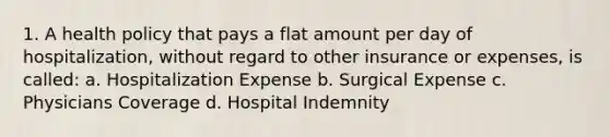 1. A health policy that pays a flat amount per day of hospitalization, without regard to other insurance or expenses, is called: a. Hospitalization Expense b. Surgical Expense c. Physicians Coverage d. Hospital Indemnity