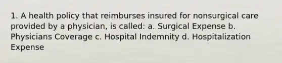 1. A health policy that reimburses insured for nonsurgical care provided by a physician, is called: a. Surgical Expense b. Physicians Coverage c. Hospital Indemnity d. Hospitalization Expense