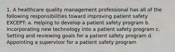 1. A healthcare quality management professional has all of the following responsibilities toward improving patient safety EXCEPT: a. Helping to develop a patient safety program b. Incorporating new technology into a patient safety program c. Setting and reviewing goals for a patient safety program d. Appointing a supervisor for a patient safety program