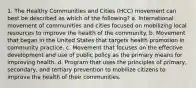 1. The Healthy Communities and Cities (HCC) movement can best be described as which of the following? a. International movement of communities and cities focused on mobilizing local resources to improve the health of the community. b. Movement that began in the United States that targets health promotion in community practice. c. Movement that focuses on the effective development and use of public policy as the primary means for improving health. d. Program that uses the principles of primary, secondary, and tertiary prevention to mobilize citizens to improve the health of their communities.