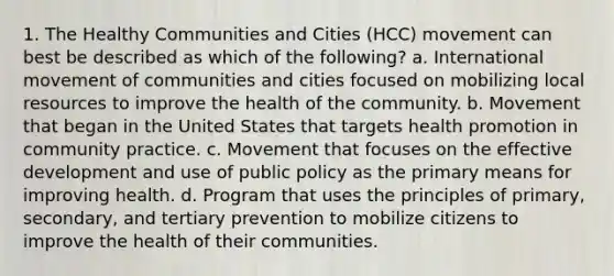 1. The Healthy Communities and Cities (HCC) movement can best be described as which of the following? a. International movement of communities and cities focused on mobilizing local resources to improve the health of the community. b. Movement that began in the United States that targets health promotion in community practice. c. Movement that focuses on the effective development and use of public policy as the primary means for improving health. d. Program that uses the principles of primary, secondary, and tertiary prevention to mobilize citizens to improve the health of their communities.