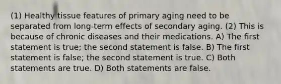 (1) Healthy tissue features of primary aging need to be separated from long-term effects of secondary aging. (2) This is because of chronic diseases and their medications. A) The first statement is true; the second statement is false. B) The first statement is false; the second statement is true. C) Both statements are true. D) Both statements are false.