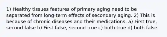 1) Healthy tissues features of primary aging need to be separated from long-term effects of secondary aging. 2) This is because of chronic diseases and their medications. a) First true, second false b) First false, second true c) both true d) both false