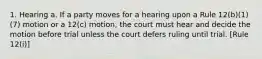 1. Hearing a. If a party moves for a hearing upon a Rule 12(b)(1)(7) motion or a 12(c) motion, the court must hear and decide the motion before trial unless the court defers ruling until trial. [Rule 12(i)]