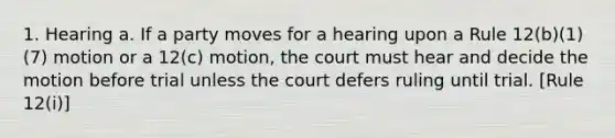 1. Hearing a. If a party moves for a hearing upon a Rule 12(b)(1)(7) motion or a 12(c) motion, the court must hear and decide the motion before trial unless the court defers ruling until trial. [Rule 12(i)]