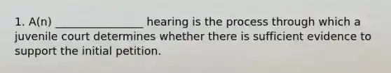 1. A(n) ________________ hearing is the process through which a juvenile court determines whether there is sufficient evidence to support the initial petition.