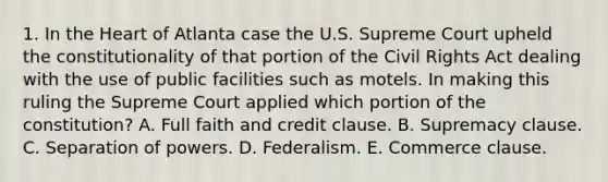 1. In the Heart of Atlanta case the U.S. Supreme Court upheld the constitutionality of that portion of the Civil Rights Act dealing with the use of public facilities such as motels. In making this ruling the Supreme Court applied which portion of the constitution? A. Full faith and credit clause. B. Supremacy clause. C. Separation of powers. D. Federalism. E. Commerce clause.