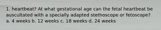 1. heartbeat? At what gestational age can the fetal heartbeat be auscultated with a specially adapted stethoscope or fetoscope? a. 4 weeks b. 12 weeks c. 18 weeks d. 24 weeks