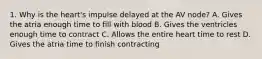 1. Why is the heart's impulse delayed at the AV node? A. Gives the atria enough time to fill with blood B. Gives the ventricles enough time to contract C. Allows the entire heart time to rest D. Gives the atria time to finish contracting