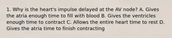 1. Why is <a href='https://www.questionai.com/knowledge/kya8ocqc6o-the-heart' class='anchor-knowledge'>the heart</a>'s impulse delayed at the AV node? A. Gives the atria enough time to fill with blood B. Gives the ventricles enough time to contract C. Allows the entire heart time to rest D. Gives the atria time to finish contracting