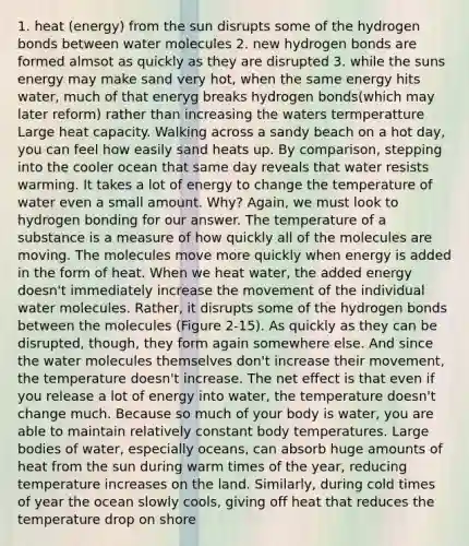 1. heat (energy) from the sun disrupts some of the hydrogen bonds between water molecules 2. new hydrogen bonds are formed almsot as quickly as they are disrupted 3. while the suns energy may make sand very hot, when the same energy hits water, much of that eneryg breaks hydrogen bonds(which may later reform) rather than increasing the waters termperatture Large heat capacity. Walking across a sandy beach on a hot day, you can feel how easily sand heats up. By comparison, stepping into the cooler ocean that same day reveals that water resists warming. It takes a lot of energy to change the temperature of water even a small amount. Why? Again, we must look to hydrogen bonding for our answer. The temperature of a substance is a measure of how quickly all of the molecules are moving. The molecules move more quickly when energy is added in the form of heat. When we heat water, the added energy doesn't immediately increase the movement of the individual water molecules. Rather, it disrupts some of the hydrogen bonds between the molecules (Figure 2-15). As quickly as they can be disrupted, though, they form again somewhere else. And since the water molecules themselves don't increase their movement, the temperature doesn't increase. The net effect is that even if you release a lot of energy into water, the temperature doesn't change much. Because so much of your body is water, you are able to maintain relatively constant body temperatures. Large bodies of water, especially oceans, can absorb huge amounts of heat from the sun during warm times of the year, reducing temperature increases on the land. Similarly, during cold times of year the ocean slowly cools, giving off heat that reduces the temperature drop on shore