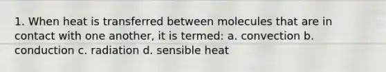 1. When heat is transferred between molecules that are in contact with one another, it is termed: a. convection b. conduction c. radiation d. sensible heat