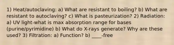 1) Heat/autoclaving: a) What are resistant to boiling? b) What are resistant to autoclaving? c) What is pasteurization? 2) Radiation: a) UV light-what is max absorption range for bases (purine/pyrimidine) b) What do X-rays generate? Why are these used? 3) Filtration: a) Function? b) ____-free