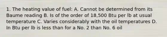 1. The heating value of fuel: A. Cannot be determined from its Baume reading B. Is of the order of 18,500 Btu per lb at usual temperature C. Varies considerably with the oil temperatures D. In Btu per lb is less than for a No. 2 than No. 6 oil