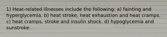 1) Heat-related illnesses include the following: a) fainting and hyperglycemia. b) heat stroke, heat exhaustion and heat cramps. c) heat cramps, stroke and insulin shock. d) hypoglycemia and sunstroke.