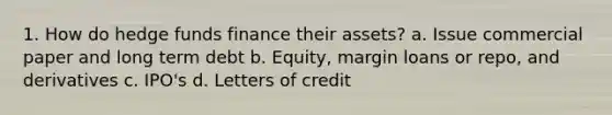 1. How do hedge funds finance their assets? a. Issue commercial paper and long term debt b. Equity, margin loans or repo, and derivatives c. IPO's d. Letters of credit