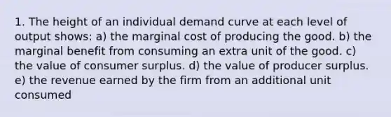 1. The height of an individual demand curve at each level of output shows: a) the marginal cost of producing the good. b) the marginal benefit from consuming an extra unit of the good. c) the value of consumer surplus. d) the value of producer surplus. e) the revenue earned by the firm from an additional unit consumed