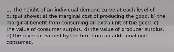 1. The height of an individual demand curve at each level of output shows: a) the marginal cost of producing the good. b) the marginal benefit from consuming an extra unit of the good. c) the value of consumer surplus. d) the value of producer surplus. e) the revenue earned by the firm from an additional unit consumed.