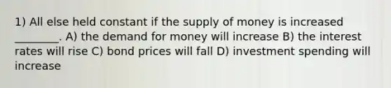 1) All else held constant if the <a href='https://www.questionai.com/knowledge/kUIOOoB75i-supply-of-money' class='anchor-knowledge'>supply of money</a> is increased ________. A) <a href='https://www.questionai.com/knowledge/klIDlybqd8-the-demand-for-money' class='anchor-knowledge'>the demand for money</a> will increase B) the interest rates will rise C) bond prices will fall D) investment spending will increase