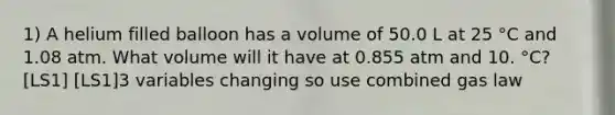 1) A helium filled balloon has a volume of 50.0 L at 25 °C and 1.08 atm. What volume will it have at 0.855 atm and 10. °C?[LS1] [LS1]3 variables changing so use combined gas law