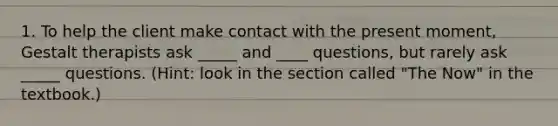 1. To help the client make contact with the present moment, Gestalt therapists ask _____ and ____ questions, but rarely ask _____ questions. (Hint: look in the section called "The Now" in the textbook.)