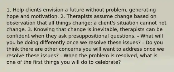 1. Help clients envision a future without problem, generating hope and motivation. 2. Therapists assume change based on observation that all things change: a client's situation cannot not change. 3. Knowing that change is inevitable, therapists can be confident when they ask presuppositional questions. - What will you be doing differently once we resolve these issues? - Do you think there are other concerns you will want to address once we resolve these issues? - When the problem is resolved, what is one of the first things you will do to celebrate?