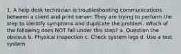 1. A help desk technician is troubleshooting communications between a client and print server. They are trying to perform the step to identify symptoms and duplicate the problem. Which of the following does NOT fall under this step? a. Question the obvious b. Physical inspection c. Check system logs d. Use a test system