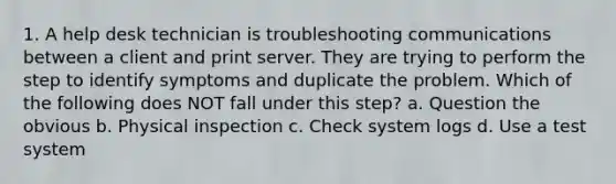 1. A help desk technician is troubleshooting communications between a client and print server. They are trying to perform the step to identify symptoms and duplicate the problem. Which of the following does NOT fall under this step? a. Question the obvious b. Physical inspection c. Check system logs d. Use a test system