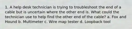 1. A help desk technician is trying to troubleshoot the end of a cable but is uncertain where the other end is. What could the technician use to help find the other end of the cable? a. Fox and Hound b. Multimeter c. Wire map tester d. Loopback tool