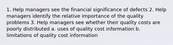 1. Help managers see the financial significance of defects 2. Help managers identify the relative importance of the quality problems 3. Help managers see whether their quality costs are poorly distributed a. uses of quality cost information b. limitations of quality cost information