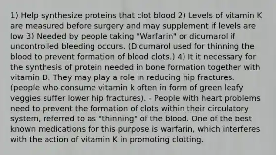 1) Help synthesize proteins that clot blood 2) Levels of vitamin K are measured before surgery and may supplement if levels are low 3) Needed by people taking "Warfarin" or dicumarol if uncontrolled bleeding occurs. (Dicumarol used for thinning the blood to prevent formation of blood clots.) 4) It it necessary for the synthesis of protein needed in bone formation together with vitamin D. They may play a role in reducing hip fractures. (people who consume vitamin k often in form of green leafy veggies suffer lower hip fractures). - People with heart problems need to prevent the formation of clots within their circulatory system, referred to as "thinning" of the blood. One of the best known medications for this purpose is warfarin, which interferes with the action of vitamin K in promoting clotting.