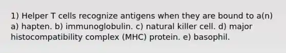 1) Helper T cells recognize antigens when they are bound to a(n) a) hapten. b) immunoglobulin. c) natural killer cell. d) major histocompatibility complex (MHC) protein. e) basophil.