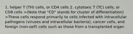 1. helper T (TH) cells, or CD4 cells 2. cytotoxic T (TC) cells, or CD8 cells >(Note that "CD" stands for cluster of differentiation) >These cells respond primarily to cells infected with intracellular pathogens (viruses and intracellular bacteria), cancer cells, and foreign (non-self) cells such as those from a transplanted organ