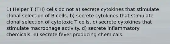 1) Helper T (TH) cells do not a) secrete cytokines that stimulate clonal selection of B cells. b) secrete cytokines that stimulate clonal selection of cytotoxic T cells. c) secrete cytokines that stimulate macrophage activity. d) secrete inflammatory chemicals. e) secrete fever-producing chemicals.