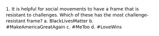 1. It is helpful for social movements to have a frame that is resistant to challenges. Which of these has the most challenge-resistant frame? a. BlackLivesMatter b. #MakeAmericaGreatAgain c. #MeToo d. #LoveWins