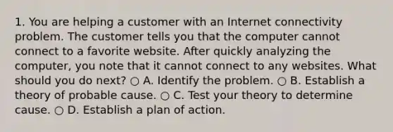 1. You are helping a customer with an Internet connectivity problem. The customer tells you that the computer cannot connect to a favorite website. After quickly analyzing the computer, you note that it cannot connect to any websites. What should you do next? ○ A. Identify the problem. ○ B. Establish a theory of probable cause. ○ C. Test your theory to determine cause. ○ D. Establish a plan of action.