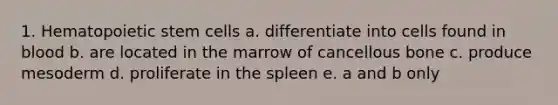 1. Hematopoietic stem cells a. differentiate into cells found in blood b. are located in the marrow of cancellous bone c. produce mesoderm d. proliferate in the spleen e. a and b only