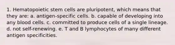 1. Hematopoietic stem cells are pluripotent, which means that they are: a. antigen-specific cells. b. capable of developing into any blood cells. c. committed to produce cells of a single lineage. d. not self-renewing. e. T and B lymphocytes of many different antigen specificities.