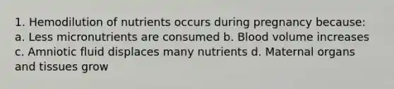 1. Hemodilution of nutrients occurs during pregnancy because: a. Less micronutrients are consumed b. Blood volume increases c. Amniotic fluid displaces many nutrients d. Maternal organs and tissues grow